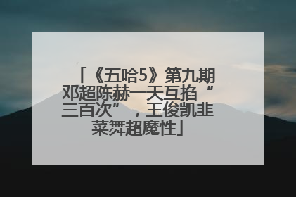 《五哈5》第九期邓超陈赫一天互掐“三百次”，王俊凯韭菜舞超魔性