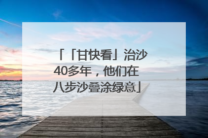 「甘快看」治沙40多年，他们在八步沙叠涂绿意