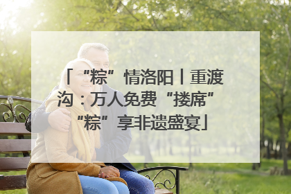 “粽”情洛阳丨重渡沟：万人免费“搂席” “粽”享非遗盛宴