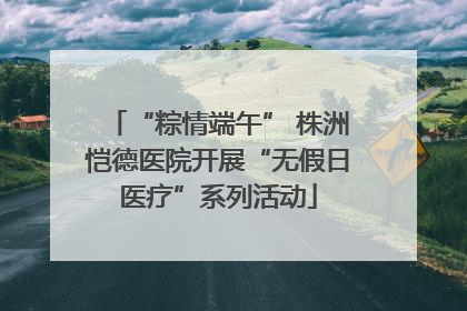 “粽情端午” 株洲恺德医院开展“无假日医疗”系列活动