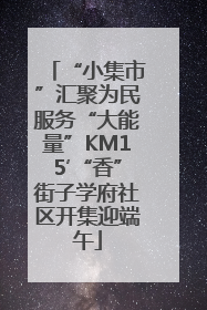 “小集市”汇聚为民服务“大能量”KM15′“香”街子学府社区开集迎端午