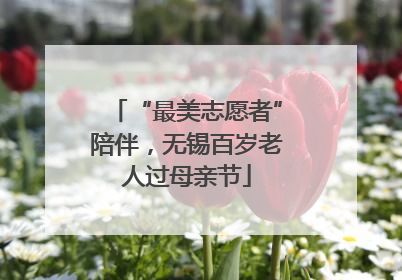 “最美志愿者”陪伴，无锡百岁老人过母亲节