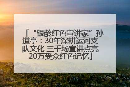 “银龄红色宣讲家”孙道亭：30年深耕运河支队文化 三千场宣讲点亮20万受众红色记忆