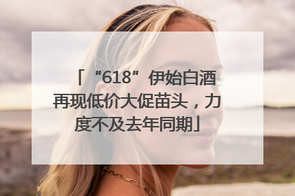“618”伊始白酒再现低价大促苗头，力度不及去年同期