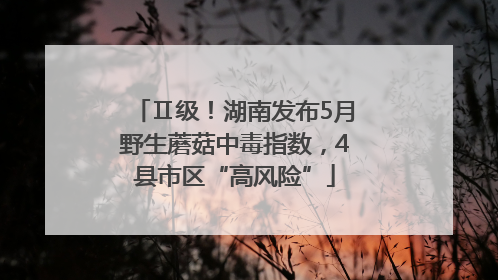 Ⅱ级！湖南发布5月野生蘑菇中毒指数，4县市区“高风险”