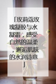 玫莉蔻玫瑰凝胶与水凝霜，感受自然的温柔，邂逅肌肤的水润诗意