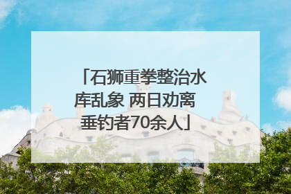 石狮重拳整治水库乱象 两日劝离垂钓者70余人