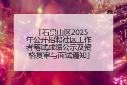 石景山区2025年公开招聘社区工作者笔试成绩公示及资格复审与面试通知