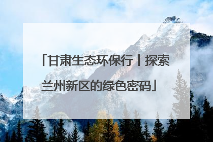 甘肃生态环保行丨探索兰州新区的绿色密码