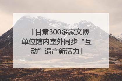 甘肃300多家文博单位馆内室外同步“互动”遗产新活力