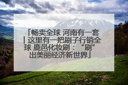 畅卖全球 河南有一套丨这里有一把刷子行销全球 鹿邑化妆刷：“刷”出美丽经济新世界