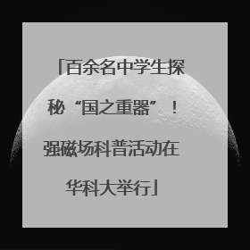 百余名中学生探秘“国之重器”！强磁场科普活动在华科大举行