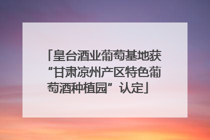 皇台酒业葡萄基地获“甘肃凉州产区特色葡萄酒种植园”认定