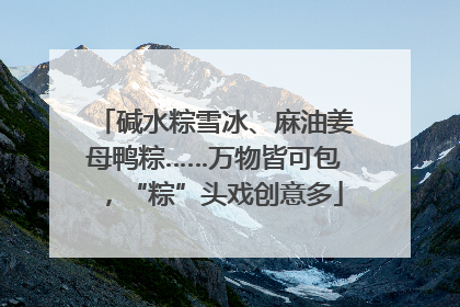 碱水粽雪冰、麻油姜母鸭粽……万物皆可包，“粽”头戏创意多