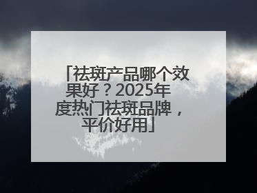 祛斑产品哪个效果好？2025年度热门祛斑品牌，平价好用
