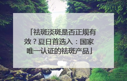 祛斑淡斑是否正规有效？夏日首选入：国家唯一认证的祛斑产品