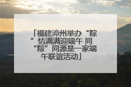 福建漳州举办“粽”情满满迎端午 同“粽”同源是一家端午联谊活动