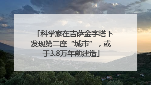 科学家在吉萨金字塔下发现第二座“城市”，或于3.8万年前建造