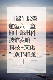端午粽香邂逅六一童趣丨郑州科技馆奏响“科技+文化”双节和弦