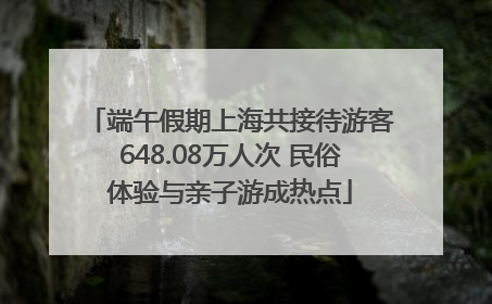端午假期上海共接待游客648.08万人次 民俗体验与亲子游成热点