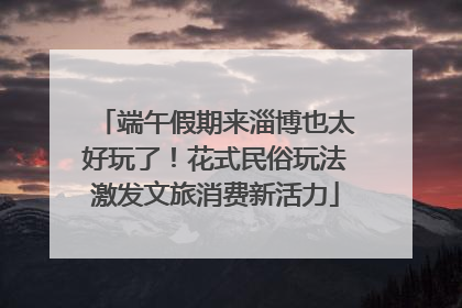 端午假期来淄博也太好玩了！花式民俗玩法激发文旅消费新活力