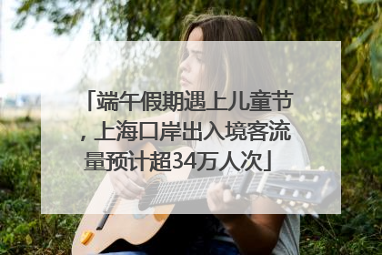端午假期遇上儿童节，上海口岸出入境客流量预计超34万人次