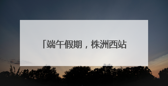 端午假期，株洲西站增开动车组36趟