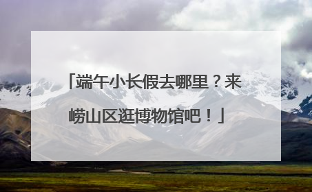 端午小长假去哪里？来崂山区逛博物馆吧！
