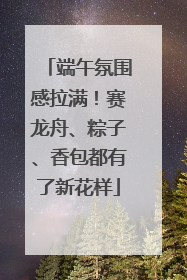 端午氛围感拉满！赛龙舟、粽子、香包都有了新花样