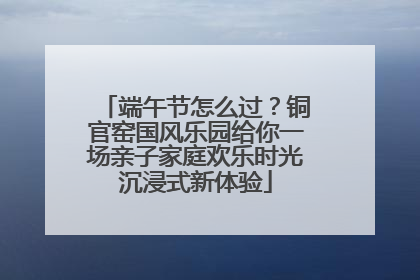 端午节怎么过？铜官窑国风乐园给你一场亲子家庭欢乐时光沉浸式新体验