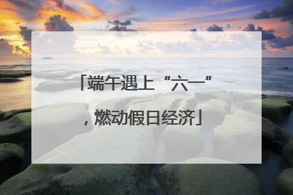 端午遇上“六一”，燃动假日经济