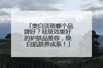 美白淡斑哪个品牌好？祛斑效果好的护肤品推荐，焕白肌肤养成系！