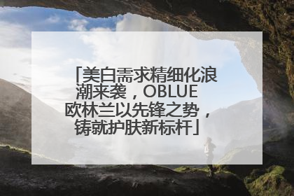 美白需求精细化浪潮来袭，OBLUE欧林兰以先锋之势，铸就护肤新标杆