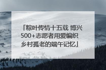 粽叶传情十五载 博兴500+志愿者用爱编织乡村孤老的端午记忆