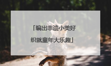 编出非遗小美好 织就童年大乐趣