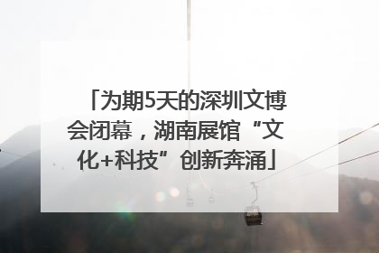 为期5天的深圳文博会闭幕，湖南展馆“文化+科技”创新奔涌