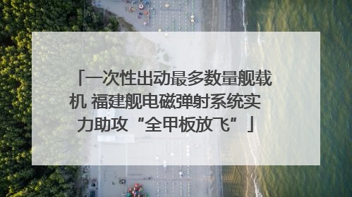 一次性出动最多数量舰载机 福建舰电磁弹射系统实力助攻“全甲板放飞”