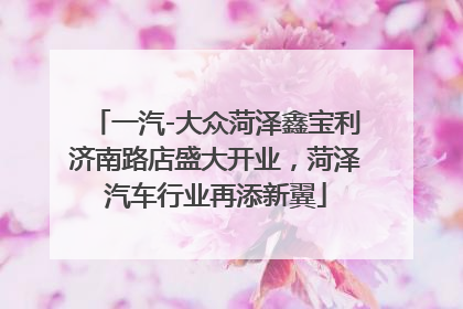 一汽-大众菏泽鑫宝利济南路店盛大开业，菏泽汽车行业再添新翼