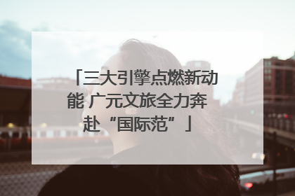 三大引擎点燃新动能 广元文旅全力奔赴“国际范”