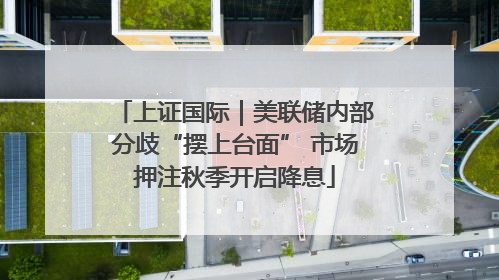 上证国际｜美联储内部分歧“摆上台面” 市场押注秋季开启降息