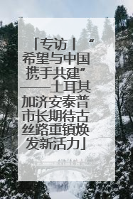 专访丨“希望与中国携手共建”——土耳其加济安泰普市长期待古丝路重镇焕发新活力
