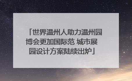 世界温州人助力温州园博会更加国际范 城市展园设计方案陆续出炉