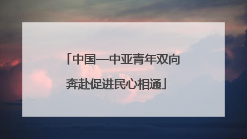 中国—中亚青年双向奔赴促进民心相通