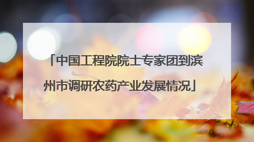 中国工程院院士专家团到滨州市调研农药产业发展情况