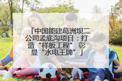 中国能建葛洲坝二公司孟底沟项目：打造“样板工程” 彰显“水电王牌”