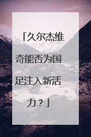久尔杰维奇能否为国足注入新活力？