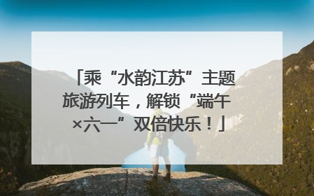 乘“水韵江苏”主题旅游列车，解锁“端午×六一”双倍快乐！