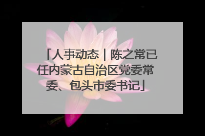人事动态｜陈之常已任内蒙古自治区党委常委、包头市委书记