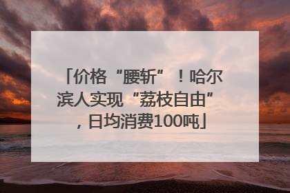 价格“腰斩”！哈尔滨人实现“荔枝自由”，日均消费100吨