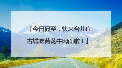 今日夏至，快来台儿庄古城吃黄花牛肉面啦！